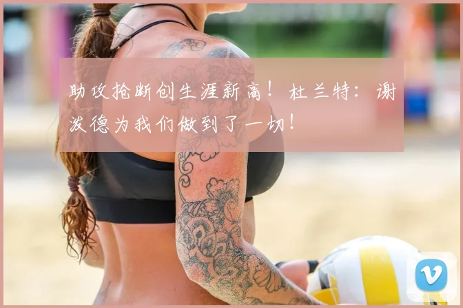 助攻抢断创生涯新高！杜兰特：谢泼德为我们做到了一切！