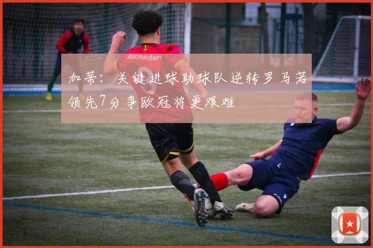 加蒂:关键进球助球队逆转罗马若领先7分争欧冠将更艰难