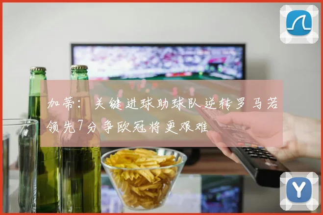 加蒂:关键进球助球队逆转罗马若领先7分争欧冠将更艰难