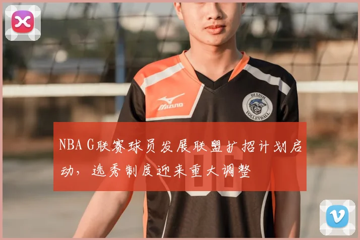 NBA G联赛球员发展联盟扩招计划启动，选秀制度迎来重大调整