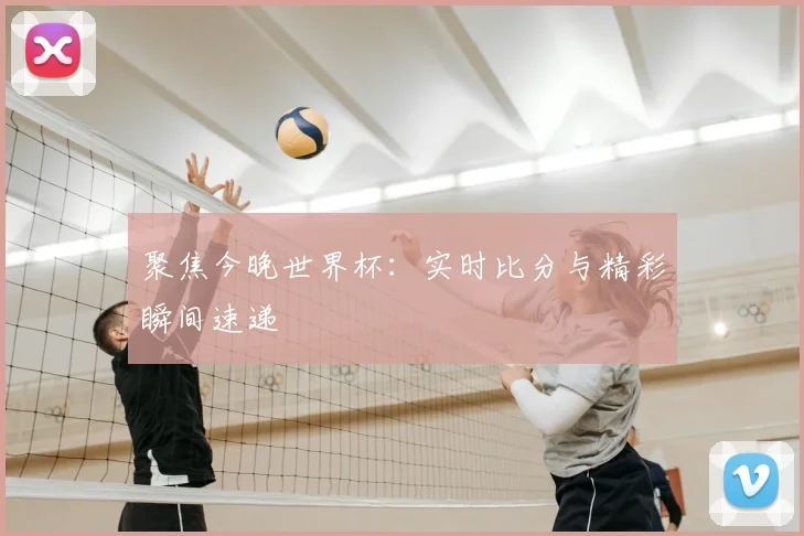 聚焦今晚世界杯：实时比分与精彩瞬间速递