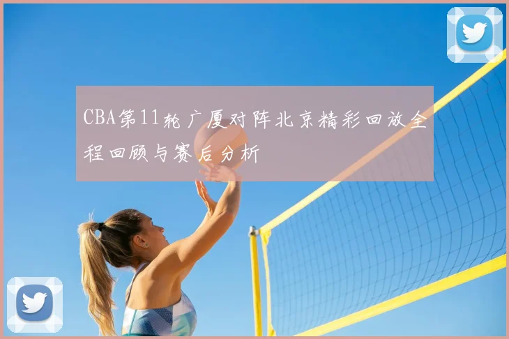 CBA第11轮广厦对阵北京精彩回放全程回顾与赛后分析