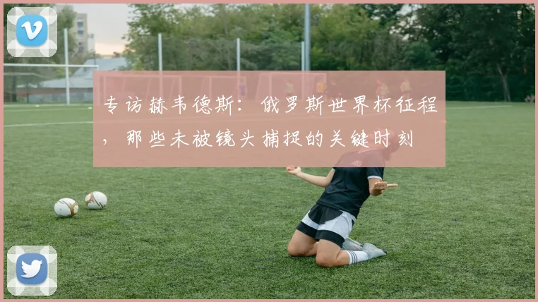 专访赫韦德斯：俄罗斯世界杯征程，那些未被镜头捕捉的关键时刻