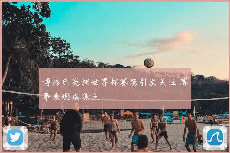 博格巴亮相世界杯赛场引发关注 赛事表现成焦点
