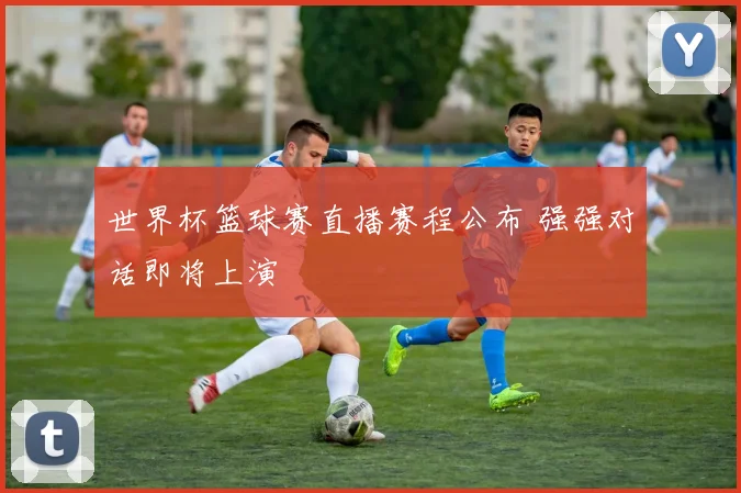 世界杯篮球赛直播赛程公布 强强对话即将上演