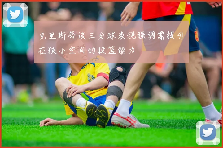 克里斯蒂谈三分球表现强调需提升在狭小空间的投篮能力