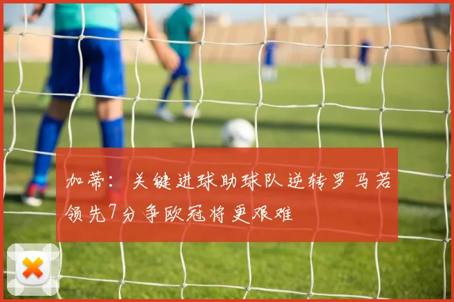 加蒂：关键进球助球队逆转罗马若领先7分争欧冠将更艰难