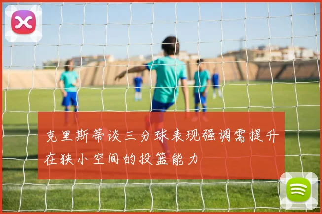克里斯蒂谈三分球表现强调需提升在狭小空间的投篮能力