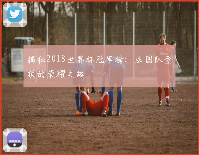 揭秘2018世界杯冠军榜：法国队登顶的荣耀之路