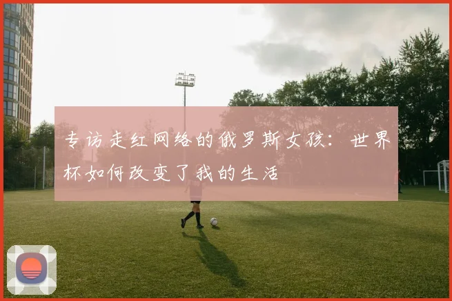 专访走红网络的俄罗斯女孩：世界杯如何改变了我的生活
