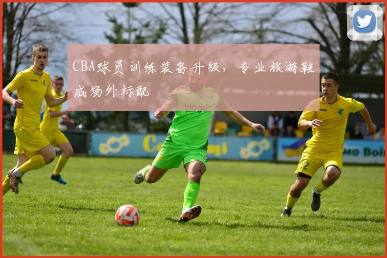 CBA球员训练装备升级，专业旅游鞋成场外标配