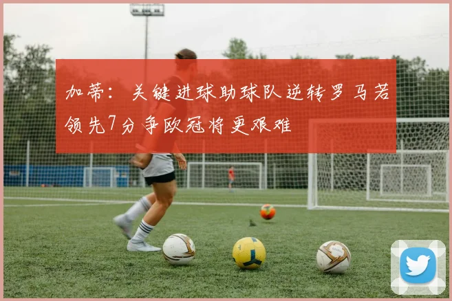 加蒂:关键进球助球队逆转罗马若领先7分争欧冠将更艰难