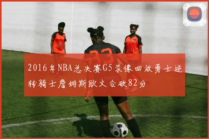 2016年NBA总决赛G5录像回放勇士逆转骑士詹姆斯欧文合砍82分
