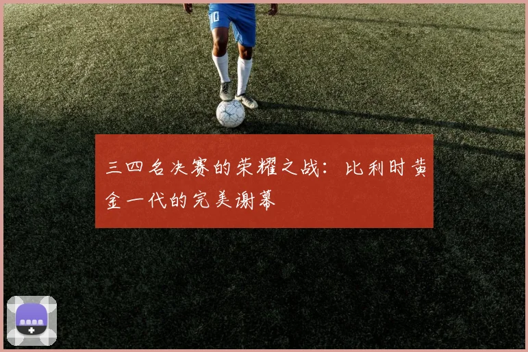 三四名决赛的荣耀之战：比利时黄金一代的完美谢幕