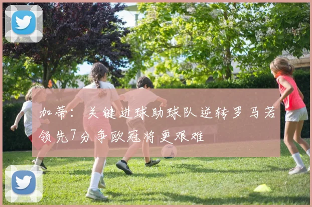 加蒂:关键进球助球队逆转罗马若领先7分争欧冠将更艰难
