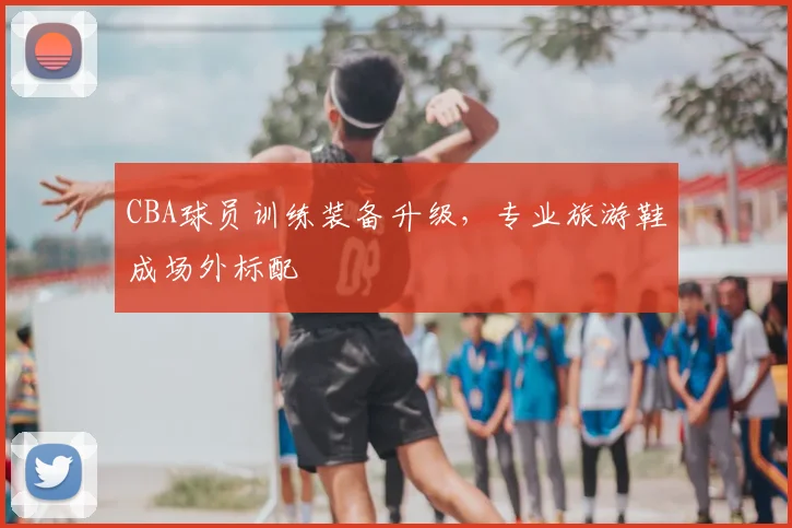 CBA球员训练装备升级,专业旅游鞋成场外标配