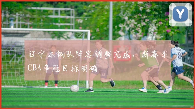 辽宁本钢队阵容调整完成，新赛季CBA争冠目标明确