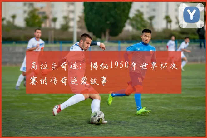 乌拉圭奇迹：揭秘1950年世界杯决赛的传奇逆袭故事