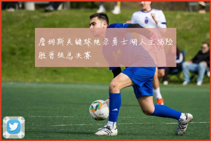 詹姆斯关键球绝杀勇士湖人主场险胜晋级总决赛