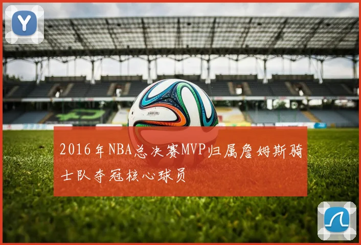 2016年NBA总决赛MVP归属詹姆斯骑士队夺冠核心球员