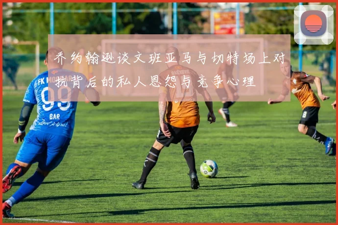 乔约翰逊谈文班亚马与切特场上对抗背后的私人恩怨与竞争心理