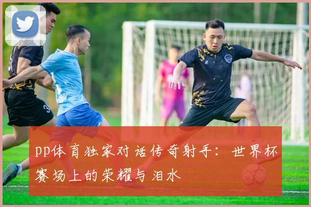 pp体育独家对话传奇射手:世界杯赛场上的荣耀与泪水