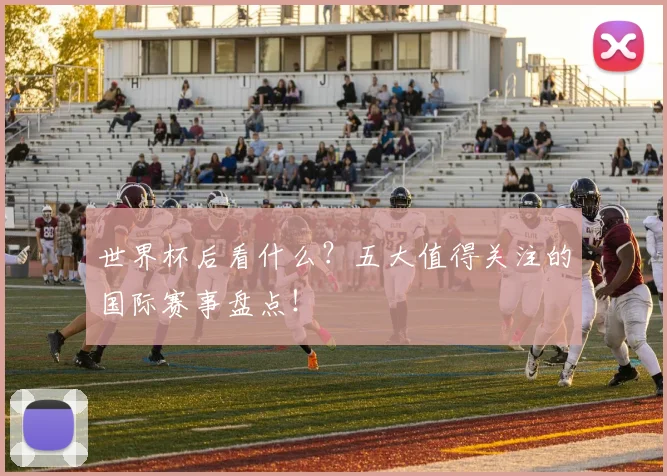 世界杯后看什么？五大值得关注的国际赛事盘点！