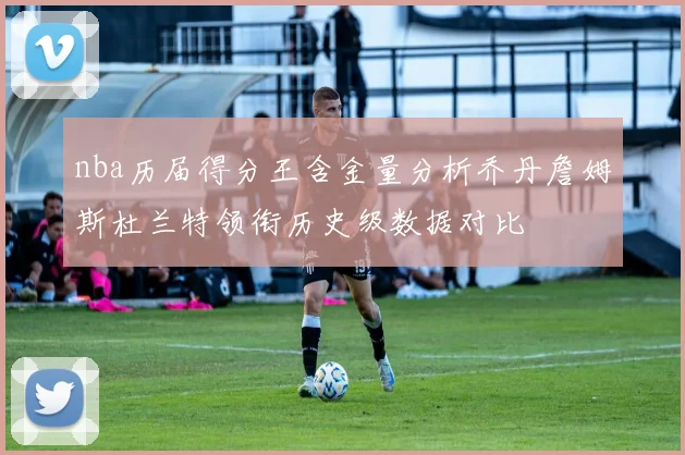 nba历届得分王含金量分析乔丹詹姆斯杜兰特领衔历史级数据对比