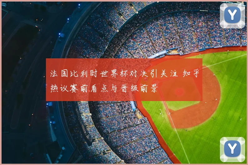 法国比利时世界杯对决引关注 知乎热议赛前看点与晋级前景