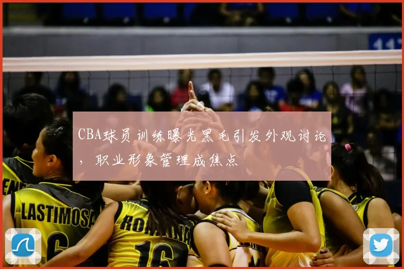CBA球员训练曝光黑毛引发外观讨论，职业形象管理成焦点