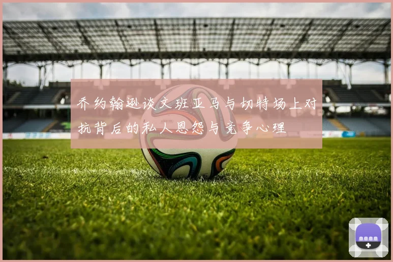 乔约翰逊谈文班亚马与切特场上对抗背后的私人恩怨与竞争心理