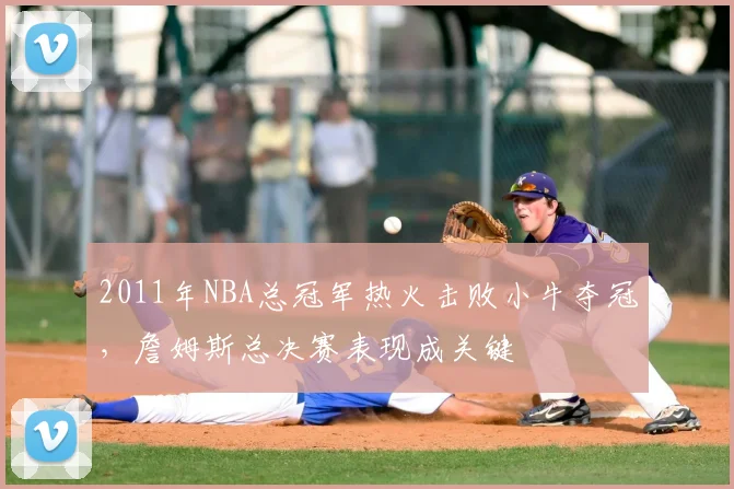 2011年NBA总冠军热火击败小牛夺冠，詹姆斯总决赛表现成关键