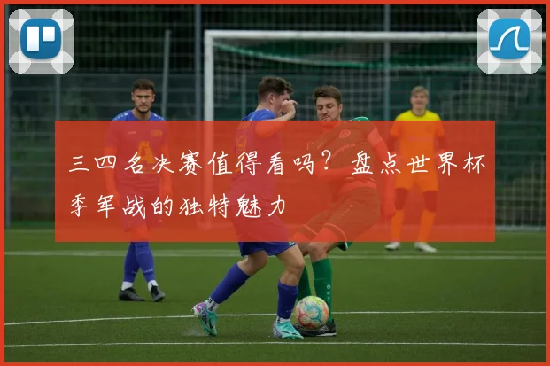 三四名决赛值得看吗？盘点世界杯季军战的独特魅力