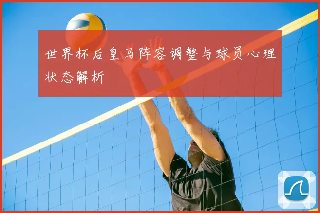 世界杯后皇马阵容调整与球员心理状态解析