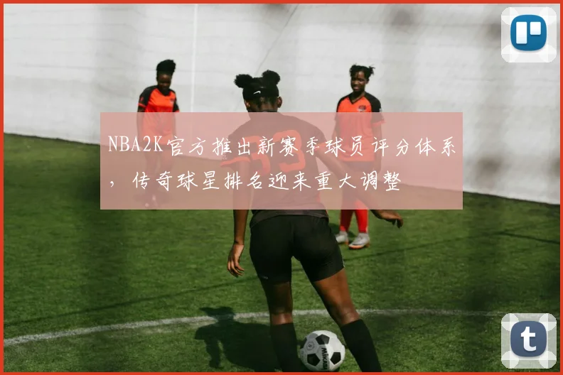 NBA2K官方推出新赛季球员评分体系，传奇球星排名迎来重大调整