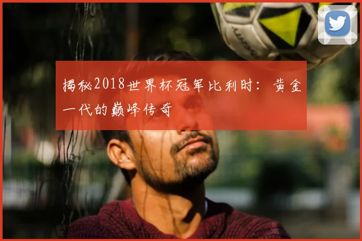 揭秘2018世界杯冠军比利时：黄金一代的巅峰传奇