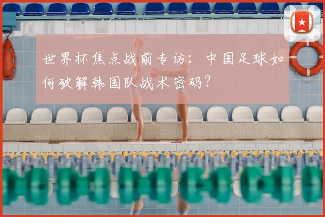 世界杯焦点战前专访：中国足球如何破解韩国队战术密码？