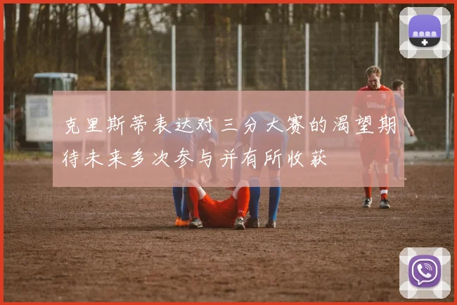 克里斯蒂表达对三分大赛的渴望期待未来多次参与并有所收获