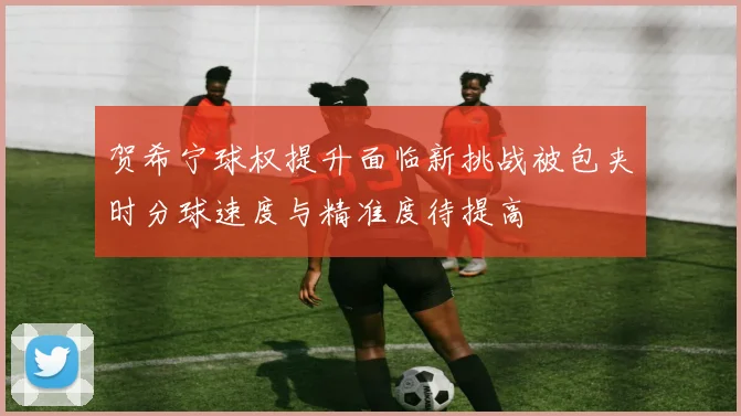 贺希宁球权提升面临新挑战被包夹时分球速度与精准度待提高
