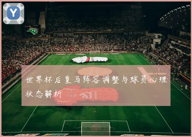 世界杯后皇马阵容调整与球员心理状态解析