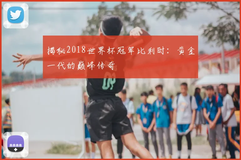 揭秘2018世界杯冠军比利时：黄金一代的巅峰传奇