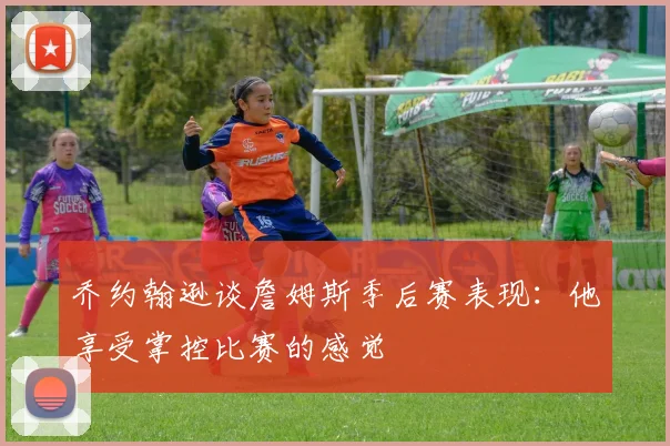 乔约翰逊谈詹姆斯季后赛表现：他享受掌控比赛的感觉