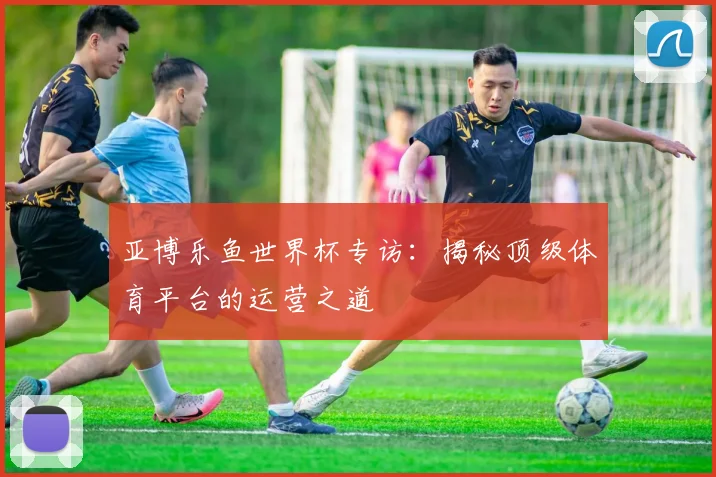 亚博乐鱼世界杯专访：揭秘顶级体育平台的运营之道
