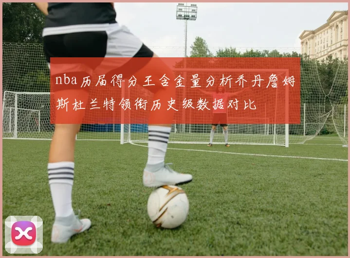 nba历届得分王含金量分析乔丹詹姆斯杜兰特领衔历史级数据对比