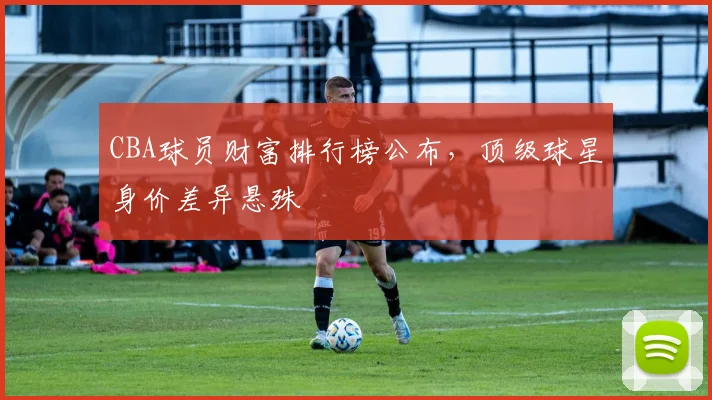 CBA球员财富排行榜公布，顶级球星身价差异悬殊