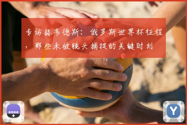 专访赫韦德斯：俄罗斯世界杯征程，那些未被镜头捕捉的关键时刻