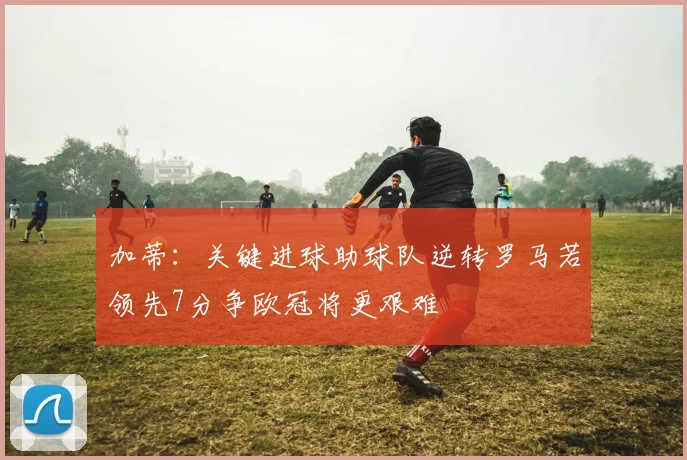 加蒂：关键进球助球队逆转罗马若领先7分争欧冠将更艰难