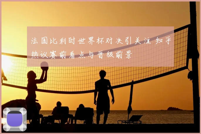 法国比利时世界杯对决引关注 知乎热议赛前看点与晋级前景